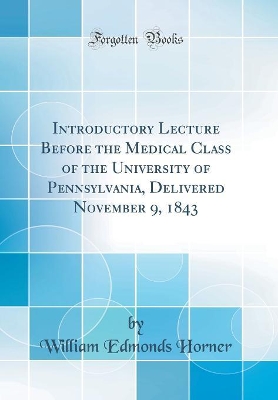 Introductory Lecture Before the Medical Class of the University of Pennsylvania, Delivered November 9, 1843 (Classic Reprint) by William Edmonds Horner