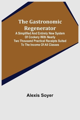 The Gastronomic Regenerator: A Simplified and Entirely New System of Cookery With Nearly Two Thousand Practical Receipts Suited to the Income of All Classes book