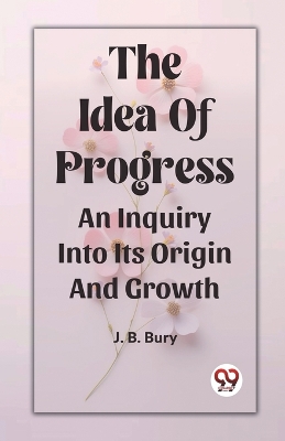 The Idea Of Progress An Inquiry Into Its Origin And Growth by J B Bury