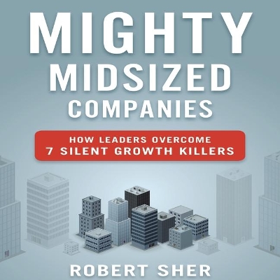 Mighty Midsized Companies: How Leaders Overcome 7 Silent Growth Killers by Robert Sher