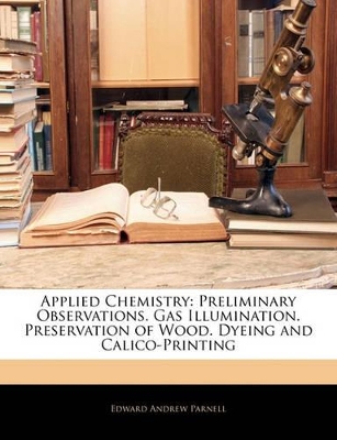 Applied Chemistry: Preliminary Observations. Gas Illumination. Preservation of Wood. Dyeing and Calico-Printing book