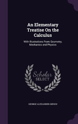 An Elementary Treatise On the Calculus: With Illustrations From Geometry, Mechanics and Physics by George Alexander Gibson