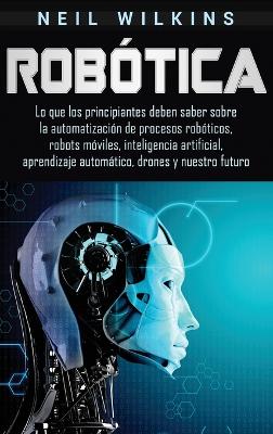 Robótica: Lo que los principiantes deben saber sobre la automatización de procesos robóticos, robots móviles, inteligencia artificial, aprendizaje automático, drones y nuestro futuro by Neil Wilkins