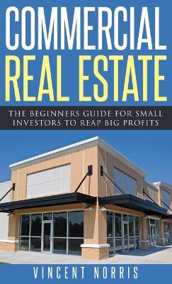 Commercial Real Estate: The Beginners Guide for Small Investors to Reap Big Profits by Vincent Norris