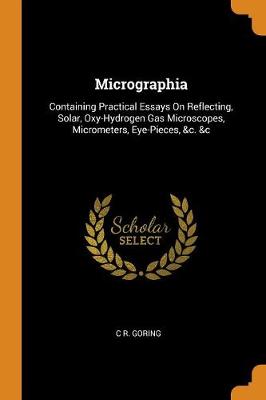 Micrographia: Containing Practical Essays on Reflecting, Solar, Oxy-Hydrogen Gas Microscopes, Micrometers, Eye-Pieces, &c. &c by C R Goring