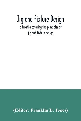 Jig and fixture design, a treatise covering the principles of jig and fixture design, the important constructional details, and many different types of work-holding devices used in interchangeable manufacture book