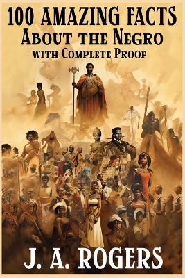 100 Amazing Facts About the Negro with Complete Proof: A Short Cut to The World History of The Negro by J a Rogers