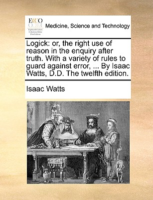 Logick: or, the right use of reason in the enquiry after truth. With a variety of rules to guard against error, ... By Isaac Watts, D.D. The twelfth edition. book