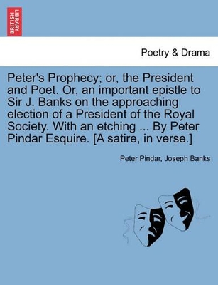 Peter's Prophecy; Or, the President and Poet. Or, an Important Epistle to Sir J. Banks on the Approaching Election of a President of the Royal Society. with an Etching ... by Peter Pindar Esquire. [a Satire, in Verse.] by Peter Pindar