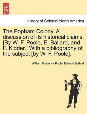 The Popham Colony. a Discussion of Its Historical Claims. [By W. F. Poole, E. Ballard, and F. Kidder.] with a Bibliography of the Subject [By W. F. Poole]. book