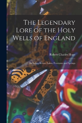 The Legendary Lore of the Holy Wells of England: Including Rivers, Lakes, Fountains and Springs by Robert Charles Hope