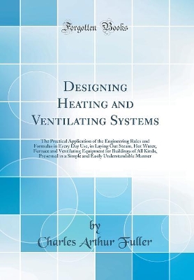 Designing Heating and Ventilating Systems: The Practical Application of the Engineering Rules and Formulas in Every Day Use, in Laying Out Steam, Hot Water, Furnace and Ventilating Equipment for Buildings of All Kinds, Presented in a Simple and Easily Und by Charles Arthur Fuller