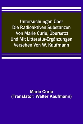 Untersuchungen über die radioaktiven Substanzen von Marie Curie, übersetzt und mit Litteratur-Ergänzungen versehen von W. Kaufmann book