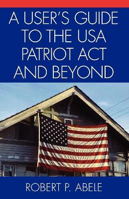 User's Guide to the USA PATRIOT Act and Beyond by Robert P Abele