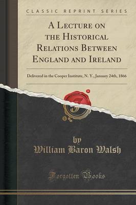 A Lecture on the Historical Relations Between England and Ireland: Delivered in the Cooper Institute, N. Y., January 24th, 1866 (Classic Reprint) by William Baron Walsh
