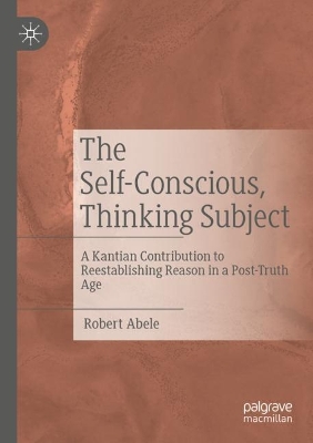 The Self-Conscious, Thinking Subject: A Kantian Contribution to Reestablishing Reason in a Post-Truth Age by Robert Abele