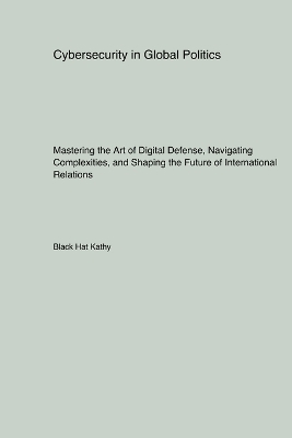 Cybersecurity in Global Politics: Mastering the Art of Digital Defense, Navigating Complexities, and Shaping the Future of International Relations book