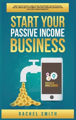 Start Your Passive Income Business: Build Your Financial Wealth and Make Money Online through Retail Arbitrage, E-Commerce, Affiliate Marketing, Dropshipping and Social Media Marketing by Rachel Smith
