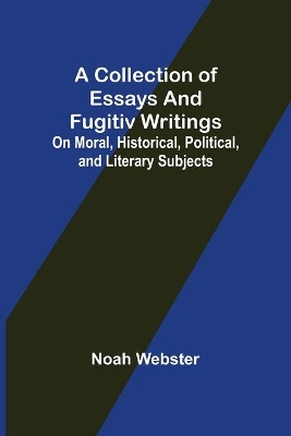 A Collection of Essays and Fugitiv Writings; On Moral, Historical, Political, and Literary Subjects by Noah Webster