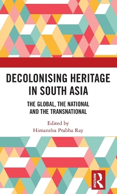 Decolonising Heritage in South Asia: The Global, the National and the Transnational by Himanshu Prabha Ray
