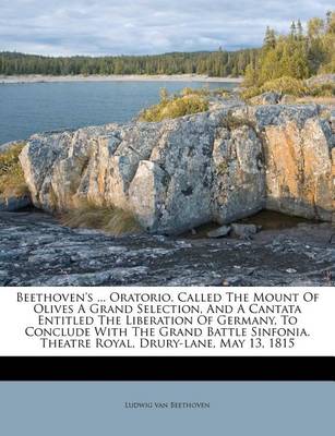 Beethoven's ... Oratorio, Called the Mount of Olives a Grand Selection, and a Cantata Entitled the Liberation of Germany, to Conclude with the Grand Battle Sinfonia. Theatre Royal, Drury-Lane, May 13, 1815 book