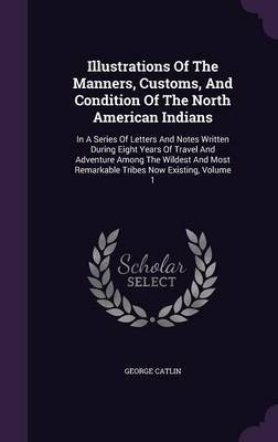 Illustrations of the Manners, Customs, and Condition of the North American Indians: In a Series of Letters and Notes Written During Eight Years of Travel and Adventure Among the Wildest and Most Remarkable Tribes Now Existing, Volume 1 by George Catlin