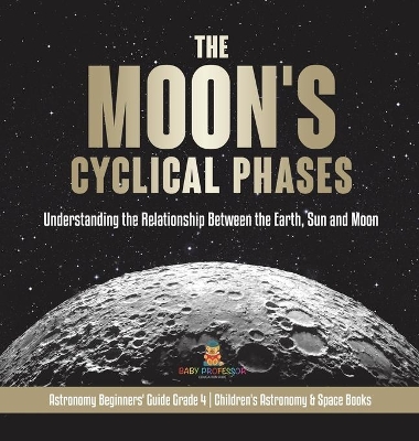 The Moon's Cyclical Phases: Understanding the Relationship Between the Earth, Sun and Moon Astronomy Beginners' Guide Grade 4 Children's Astronomy & Space Books book