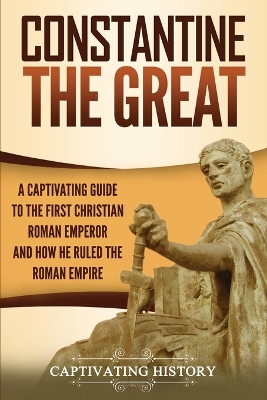 Constantine the Great: A Captivating Guide to the First Christian Roman Emperor and How He Ruled the Roman Empire book