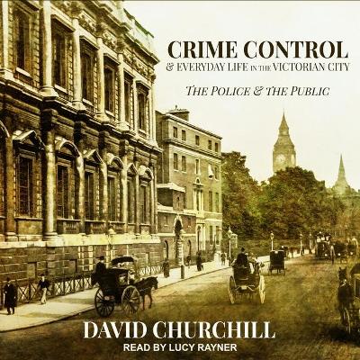 Crime Control and Everyday Life in the Victorian City: The Police and the Public by David Churchill