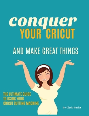 Conquer Your Cricut and Make Great Things: The Ultimate Guide to Using Your Cricut book