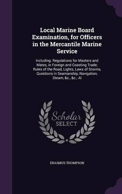 Local Marine Board Examination, for Officers in the Mercantile Marine Service: Including: Regulations for Masters and Mates, in Foreign and Coasting Trade; Rules of the Road, Lights, Laws of Storms, Questions in Seamanship, Navigation, Steam, &c., &c.; Al by Erasmus Thompson