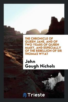 The Chronicle of Queen Jane, and of Two Years of Queen Mary, and Especially of the Rebellion of Sir Thomas Wyat by John Gough Nichols