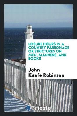 Leisure Hours in a Country Parsonage; Or, Strictures on Men, Manners, and Books by John Keefe Robinson