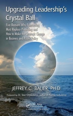 Upgrading Leadership's Crystal Ball: Five Reasons Why Forecasting Must Replace Predicting and How to Make the Strategic Change in Business and Public Policy by Jeffrey C. Bauer