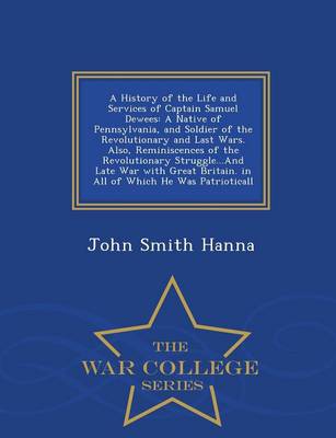 A History of the Life and Services of Captain Samuel Dewees: A Native of Pennsylvania, and Soldier of the Revolutionary and Last Wars. Also, Reminiscences of the Revolutionary Struggle...and Late War with Great Britain. in All of Which He Was Patrioticall - War College Series by John Smith Hanna