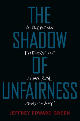 The The Shadow of Unfairness: A Plebeian Theory of Liberal Democracy by Jeffrey Edward Green