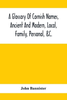 A Glossary Of Cornish Names, Ancient And Modern, Local, Family, Personal, &C.: 20,000 Celtic And Other Names, Now Or Formerly In Use In Cornwall by John Bannister