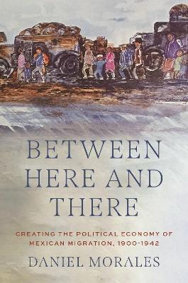 Between Here and There: Creating the Political Economy of Mexican Migration, 1900-1942 book