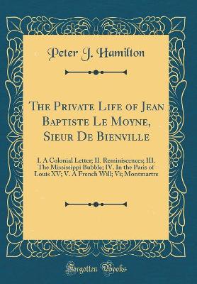 The Private Life of Jean Baptiste Le Moyne, Sieur de Bienville: I. a Colonial Letter; II. Reminiscences; III. the Mississippi Bubble; IV. in the Paris of Louis XV; V. a French Will; VI; Montmartre (Classic Reprint) book