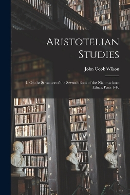 Aristotelian Studies: I. On the Structure of the Seventh Book of the Nicomachean Ethics, Parts 1-10 by John Cook Wilson