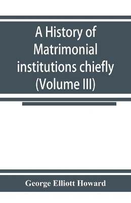 A history of matrimonial institutions chiefly in England and the United States, with an introductory analysis of the literature and the theories of primitive marriage and the family (Volume III) book