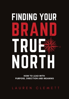 Finding Your Brand True North: How To Lead With Purpose, Direction And Meaning book