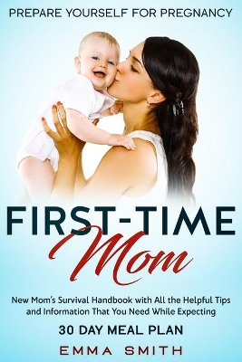First-Time Mom: Prepare Yourself for Pregnancy: New Mom's Survival Handbook with All the Helpful Tips and Information That You Need While Expecting + 30 Day Meal Plan for Pregnancy by Emma Smith