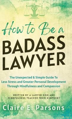 How to Be a Badass Lawyer: The Unexpected and Simple Guide to Less Stress and Greater Personal Development Through Mindfulness and Compassion by Claire E Parsons