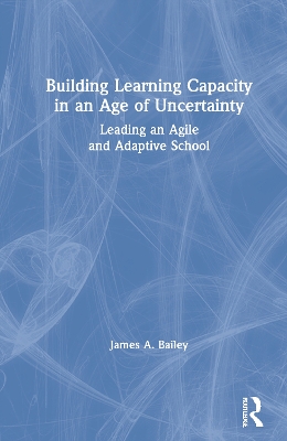 Building Learning Capacity in an Age of Uncertainty: Leading an Agile and Adaptive School by James A. Bailey