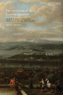 The Invention of the Eastern Question: Sir Robert Liston and Ottoman Diplomacy in the Age of Revolutions book