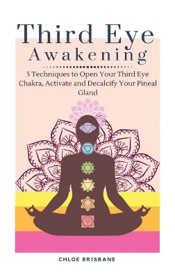 Third Eye Awakening: 5 Techniques to Open Your Third Eye Chakra, Activate and Decalcify Your Pineal Gland by Chloe Brisbane