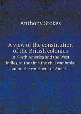 A A View of the Constitution of the British Colonies in North America and the West Indies, at the Time the Civil War Broke Out on the Continent of America by Anthony Stokes