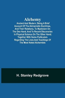 Alchemy: Ancient and Modern; Being a Brief Account of the Alchemistic Doctrines, and Their Relations, to Mysticism on the One Hand, and to Recent Discoveries in Physical Science on the Other Hand; Together with Some Particulars Regarding the Lives and Teachings of book