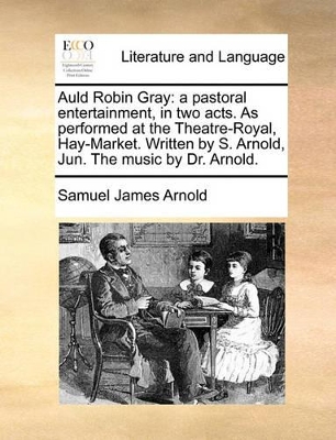 Auld Robin Gray: A Pastoral Entertainment, in Two Acts. as Performed at the Theatre-Royal, Hay-Market. Written by S. Arnold, Jun. the Music by Dr. Arnold. book